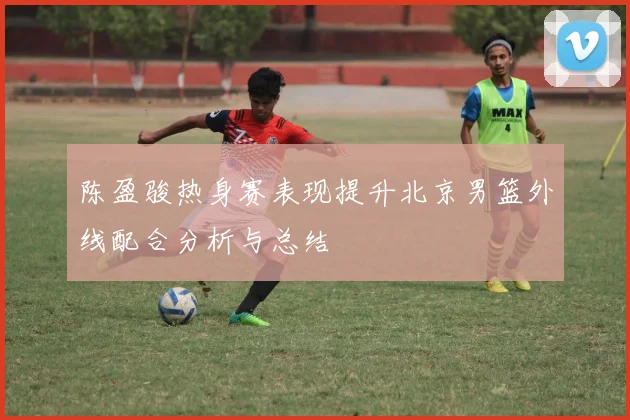 陈盈骏热身赛表现提升北京男篮外线配合分析与总结