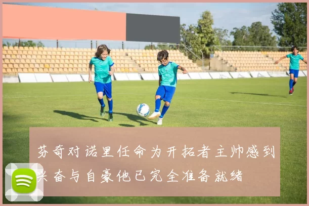 芬奇对诺里任命为开拓者主帅感到兴奋与自豪他已完全准备就绪