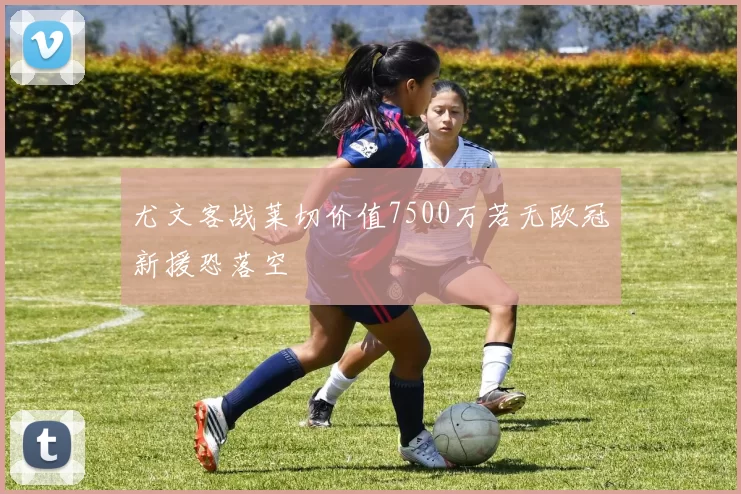 尤文客战莱切价值7500万若无欧冠新援恐落空