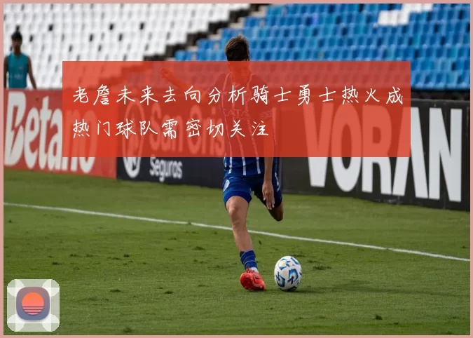 老詹未来去向分析骑士勇士热火成热门球队需密切关注