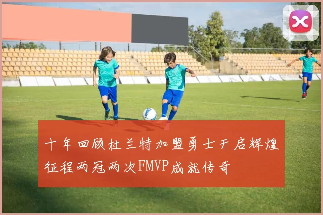 十年回顾杜兰特加盟勇士开启辉煌征程两冠两次FMVP成就传奇