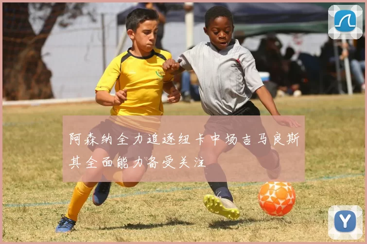 阿森纳全力追逐纽卡中场吉马良斯其全面能力备受关注
