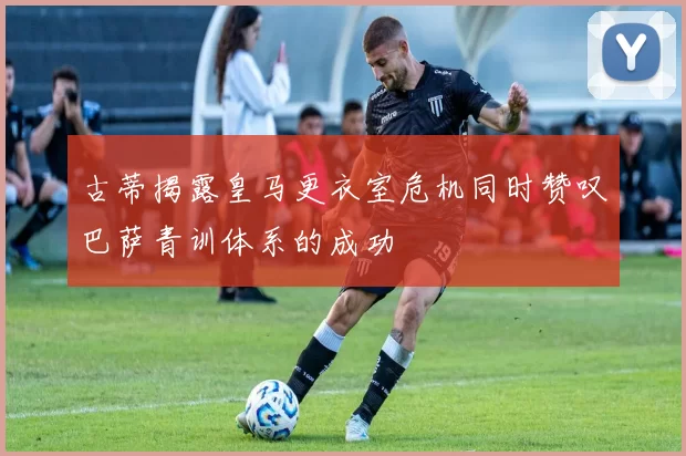 古蒂揭露皇马更衣室危机同时赞叹巴萨青训体系的成功