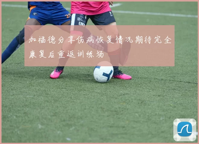 加福德分享伤病恢复情况期待完全康复后重返训练场