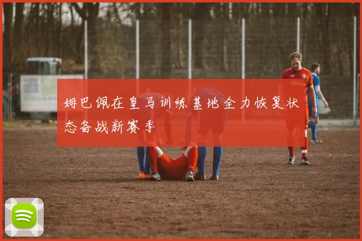 姆巴佩在皇马训练基地全力恢复状态备战新赛季
