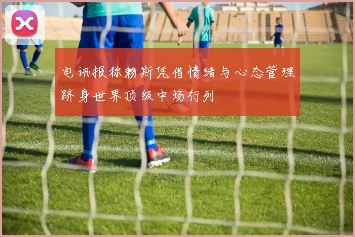 电讯报称赖斯凭借情绪与心态管理跻身世界顶级中场行列