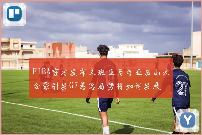 FIBA官方发布文班亚马与亚历山大合影引发G7悬念局势将如何发展