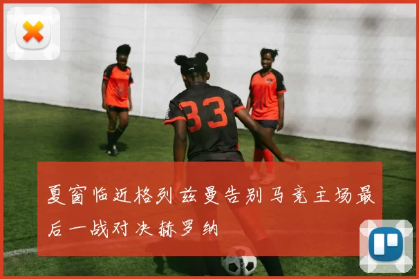 夏窗临近格列兹曼告别马竞主场最后一战对决赫罗纳