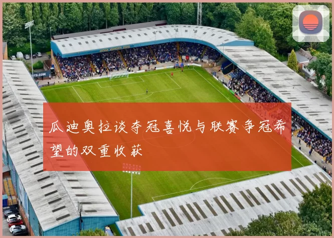 瓜迪奥拉谈夺冠喜悦与联赛争冠希望的双重收获