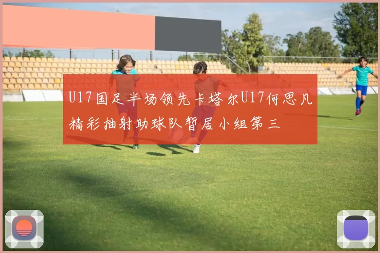 U17国足半场领先卡塔尔U17何思凡精彩抽射助球队暂居小组第三