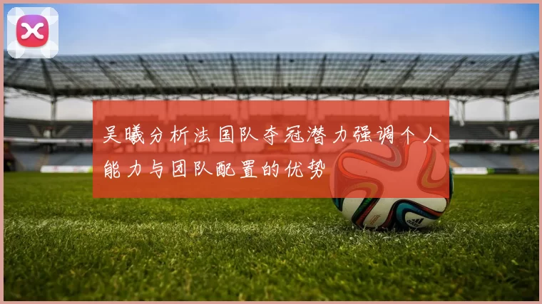 吴曦分析法国队夺冠潜力强调个人能力与团队配置的优势