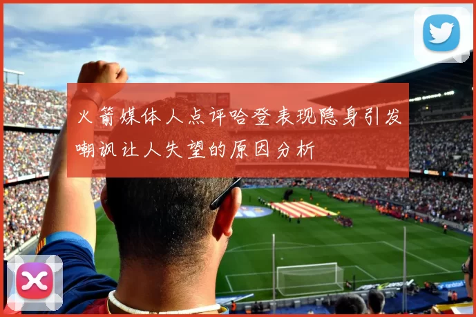 火箭媒体人点评哈登表现隐身引发嘲讽让人失望的原因分析