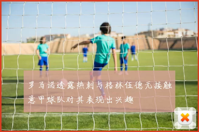 罗马诺透露热刺与格林伍德无接触意甲球队对其表现出兴趣