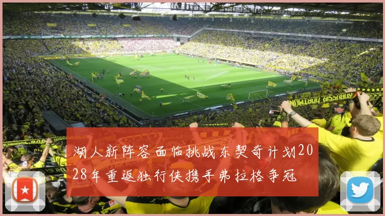 湖人新阵容面临挑战东契奇计划2028年重返独行侠携手弗拉格争冠