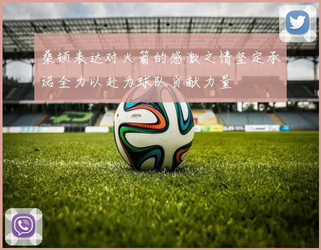 桑顿表达对火箭的感激之情坚定承诺全力以赴为球队贡献力量