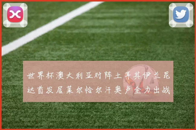 世界杯澳大利亚对阵土耳其伊兰昆达首发居莱尔恰尔汗奥卢全力出战