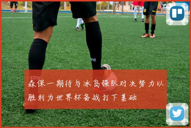 森保一期待与冰岛强队对决努力以胜利为世界杯备战打下基础