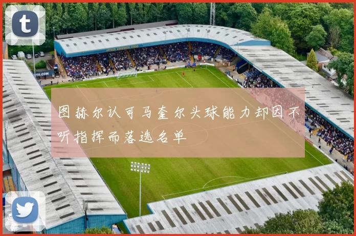 图赫尔认可马奎尔头球能力却因不听指挥而落选名单