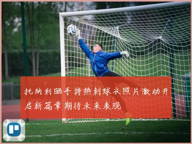 托纳利晒手持热刺球衣照片激动开启新篇章期待未来表现