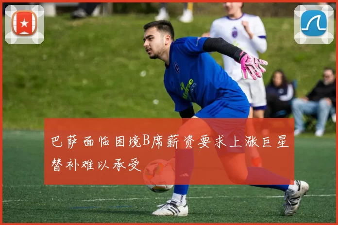 巴萨面临困境B席薪资要求上涨巨星替补难以承受
