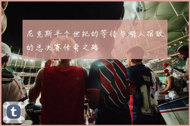 尼克斯半个世纪的等待与湖人宿敌的总决赛传奇之路