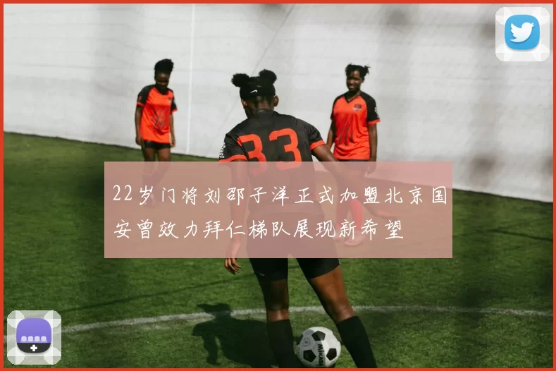 22岁门将刘邵子洋正式加盟北京国安曾效力拜仁梯队展现新希望