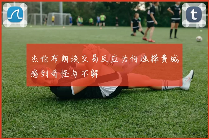 杰伦布朗谈交易反应为何选择费城感到奇怪与不解